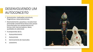 DESENVOLVENDO UM
AUTOCONCEITO
• Autoconceito: implicações conceituais,
filogenéticas e desenvolvimentais
• Desenvolvimento: passamos a nos descrever
priorizando características físicas e/ou posses
(concreto) para nos caracterizarmos em
termos mais internos (valores, ideais,
qualidades etc.[abstrato])
• 4 componentes do Eu
1. Autoconhecimento
2. Autocontrole
3. Gerenciamento de impressões
4. autoestima
 