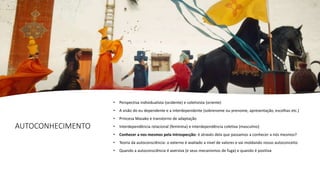 AUTOCONHECIMENTO
• Perspectiva individualista (ocidente) e coletivista (oriente)
• A visão do eu dependente e a interdependente (sobrenome ou prenome, apresentação, escolhas etc.)
• Princesa Masako e transtorno de adaptação
• Interdependência relacional (feminina) e interdependência coletiva (masculino)
• Conhecer a nos mesmos pela Introspecção: é através dela que passamos a conhecer a nós mesmos?
• Teoria da autoconsciência: o externo é avaliado a nível de valores e vai moldando nosso autoconceito
• Quando a autoconsciência é aversiva (e seus mecanismos de fuga) e quando é positiva
 