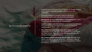 AUTOCONHECIMENTO
• Autopercepção emocional: Teoria bifatorial da emoção. primeiro
experimenta a incitação fisiológica e depois busca uma
explicação
• Atribuição Errônea da Incitação: fazemos inferências
equivocadas sobre oque está causando sentimentos.
• Mentalidade de Fixa e Mentalidade e Crescimento (falar sobre
Q.I, neuroplasticidade e teste do marshmellow)
• Usando os outros para nos conhecer: precisamos do outro para
nos reconhecer (ex. grandes símios no teste da mancha &
meninas lobas)
• Nos conhecendo pela comparação com o outro: teoria da
comparação social. Com quem nos comparamos? (o problema
das redes sociais). Tipos: para cima, para baixa, passagem do
tempo (vantagens e desvantagens).
• Nos conhecendo pelo ponto de vista do outro: afinação social
(adotar atitudes de pessoas próximas) – adotamos a visão de
quem gostamos e rejeitamos a de quem não gostamos. Política
atual bipolar
 