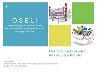 +
Open Source Ecosystem
for Language Industry
The concept.
Serge Gladkoff, GALA Board Member, President, Logrus International
Seville 2015, March 21, 2015
O S E L I
Implementing sustainable Open
Source software development for the
language industry
 