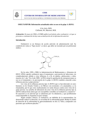 1
CIME
CENTRO DE INFORMACIÓN DE MEDICAMENTOS
FACULTAD DE CIENCIAS QUÍMICAS. UNIVERSIDAD NACIONAL DE CÓRDOBA
OSELTAMIVIR: Información actualizada sobre su uso en la gripe A (H1N1)
(8 de Julio 2009)
Caffaratti, M.; Mazzieri, M.R.
Aclaración: En mayo de 2004, el CIME publicó un boletín sobre oseltamivir y el que se
presenta a continuación incluye una actualización de la información anterior.
Introducción
Oseltamivir es un fármaco de acción antiviral, de administración oral. Su
condición de venta es “bajo receta”, es decir, que debe ser recetado por un profesional
médico.
En los años 1999 y 2000, la Administración de Medicamentos y Alimentos de
EEUU (FDA) aprobó oseltamivir para el tratamiento y prevención de infecciones sin
complicadaciones debido a virus influenza A o B, en adultos, adolescentes y niños
mayores de 1 año.1
En el año 2009, la FDA otorgó la aprobación de emergencia para su
uso en el tratamiento o la prevención de la gripe A (H1N1) también conocido como
influenza porcina o gripe porcina.2
Los virus de la influenza porcina tipo A (H1N1) que se han detectado en seres
humanos en los Estados Unidos y en México son resistentes a la amantadina y a la
rimantadina, por lo que estos medicamentos no serán eficaces contra estos virus de la
gripe porcina. Las pruebas de laboratorio de estos virus de la influenza porcina tipo A
(H1N1) indican hasta ahora que son susceptibles (sensibles) al oseltamivir y zanamivir.2
El zanavimir es un antiviral que se administra por vía inhalatoria, y que posiblemente
estará disponible en Argentina en poco tiempo.
Según estudios clínicos, el oseltamivir, un inhibidor de la neuraminidasa, ha
demostrado reducir la duración y la severidad de la enfermedad gripal. Redujo la media
de duración de la enfermedad en aproximadamente un día (1,3 días), comparado con
pacientes que recibieron placebo.3, 4
 