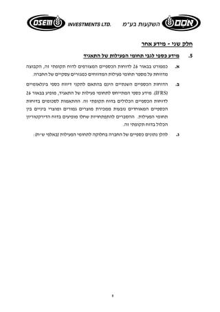 8 
חלק שני - מידע אחר 
5. מידע כספי לגבי תחומי הפעילות של התאגיד 
א. כמפורט בבאור 26 לדוחות הכספיים המצורפים לדוח תקופתי זה, הקבוצה 
מדווחת על מספר תחומי פעילות המדווחים כמגזרים עסקיים של החברה. 
ב. הדוחות הכספיים השנתיים הינם בהתאם לתקני דיווח כספי בינלאומיים 
מידע כספי המתייחס לתחומי פעילות של התאגיד, מופיע בבאור 26 .(IFRS) 
לדוחות הכספיים הכלולים בדוח תקופתי זה. ההתאמות לסכומים בדוחות 
הכספיים המאוחדים נובעות ממכירת מוצרים גמורים ומוצרי ביניים בין 
תחומי הפעילות. ההסברים להתפתחויות שחלו מופיעים בדוח הדירקטוריון 
הכלול בדוח תקופתי זה. 
ג. להלן נתונים כספיים של החברה בחלוקה לתחומי הפעילות (באלפי ש"ח): 
 