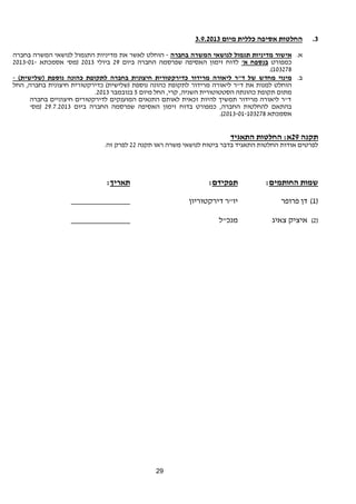 29 
3. החלטות אסיפה כללית מיום 3.9.2013 
א. אישור מדיניות תגמול לנושאי המשרה בחברה - הוחלט לאשר את מדיניות התגמול לנושאי המשרה בחברה 
כמפורט בנספח א' לדוח זימון האסיפה שפרסמה החברה ביום 29 ביולי 2013 (מס' אסמכתא 2013-01- 
.(103278 
ב. מינוי מחדש של ד"ר ליאורה מרידור כדירקטורית חיצונית בחברה לתקופת כהונה נוספת (שלישית) - 
הוחלט למנות את ד"ר ליאורה מרידור לתקופת כהונה נוספת (שלישית) כדירקטורית חיצונית בחברה, החל 
. מתום תקופת כהונתה הסטטוטורית השניה, קרי, החל מיום 5 בנובמבר 2013 
ד"ר ליאורה מרידור תמשיך להיות זכאית לאותם התנאים המוענקים לדירקטורים חיצוניים בחברה 
בהתאם להחלטות החברה, כמפורט בדוח זימון האסיפה שפרסמה החברה ביום 29.7.2013 (מס' 
.( אסמכתא 2013-01-103278 
תקנה 29 א: החלטות התאגיד 
לפרטים אודות החלטות התאגיד בדבר ביטוח לנושאי משרה ראו תקנה 22 לפרק זה. 
שמות החותמים: תפקידם: תאריך: 
1) דן פרופר יו"ר דירקטוריון ______________ ) 
2) איציק צאיג מנכ"ל ______________ ) 
 