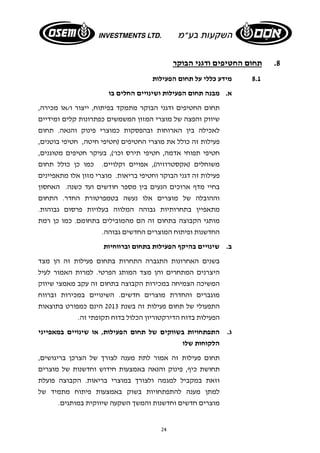 24 
8. תחום החטיפים ודגני הבוקר 
8.1 מידע כללי על תחום הפעילות 
א. מבנה תחום הפעילות ושינויים החלים בו 
תחום החטיפים ודגני הבוקר מתמקד בפיתוח, ייצור ו/או מכירה, 
שיווק והפצה של מוצרי המזון המשמשים כפתרונות קלים ומידיים 
לאכילה בין הארוחות ובהפסקות כמוצרי פינוק והנאה. תחום 
פעילות זה כולל את מוצרי החטיפים (חטיפי חיטה, חטיפי בוטנים, 
חטיפי תפוחי אדמה, חטיפי תירס וכו'), בעיקר חטיפים מטוגנים, 
משוחלים (אקסטרוזיה), אפויים וקלויים. כמו כן כולל תחום 
פעילות זה דגני הבוקר וחטיפי בריאות. מוצרי מזון אלו מתאפיינים 
בחיי מדף ארוכים הנעים בין מספר חודשים ועד כשנה. האחסון 
וההובלה של מוצרים אלו נעשה בטמפרטורת החדר. התחום 
מתאפיין בתחרותיות גבוהה המלווה בעלויות פרסום גבוהות. 
מותגי הקבוצה בתחום זה הם מהמובילים בתחומם. כמו כן רמת 
החדשנות ופיתוח המוצרים החדשים גבוהה. 
ב. שינויים בהיקף הפעילות בתחום וברווחיות 
בשנים האחרונות התגברה התחרות בתחום פעילות זה הן מצד 
היצרנים המתחרים והן מצד המותג הפרטי. למרות האמור לעיל 
המשיכה הצמיחה במכירות הקבוצה בתחום זה עקב מאמצי שיווק 
מוגברים והחדרת מוצרים חדשים. השינויים במכירות וברווח 
התפעולי של תחום פעילות זה בשנת 2013 הינם כמפורט בתוצאות 
הפעילות בדוח הדירקטוריון הכלול בדוח תקופתי זה. 
ג. התפתחויות בשווקים של תחום הפעילות, או שינויים במאפייני 
הלקוחות שלו 
תחום פעילות זה אמור לתת מענה לצורך של הצרכן בריגושים, 
תחושת כיף, פינוק והנאה באמצעות חידוש וחדשנות של מוצרים 
וזאת במקביל למגמה ולצורך במוצרי בריאות. הקבוצה פועלת 
למתן מענה להתפתחויות בשוק באמצעות פיתוח מתמיד של 
מוצרים חדשים וחדשנות והמשך השקעה שיווקית במותגים. 
 