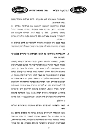 תחום פעילות זה נותן מענה .(Health and Wellness Products) 
לשתי מגמות אלו. 
בשנים האחרונות הרחיבה הקבוצה את פעילותה בתחום זה 
באמצעות רכישת חברות בעלי מאפייני מוצרים דומים בחו"ל 
(בעיקר בארה"ב). כמו כן בשנת 2010 הגדילה הקבוצה את 
החזקותיה בחברת טבעול מ 58%- להחזקה מלאה של כל הזכויות 
.( בה ( 100% 
בשנת 2013 גדלו המכירות והרווח התפעולי של תחום פעילות זה 
כמפורט בתוצאות הפעילות בדוח הדירקטוריון הכלול בדוח תקופתי 
זה. 
ג. התפתחויות בשווקים של תחום הפעילות או שינויים במאפייני 
הלקוחות שלו 
כאמור, במאפייני הצריכה בשוק המזון בישראל ובעולם קיימות 
מגמות למעבר למוצרי נוחות ולמוצרי בריאות כמו גם למוצרי פינוק 
ומותרות וכן מעבר למוצרים טריים. מגמות אלו הינן, בין היתר, 
פונקציה של רמת החיים והתוצר לנפש. בנוסף לכך קיימת בעולם 
בשנים האחרונות מגמה של מעבר למזון אתני ים תיכוני. מגמה זו, 
בשילוב עם העובדה שלהערכת הקבוצה הצרכן מזהה את המוצרים 
המצוננים כטריים יותר, הביאו את הקבוצה להחלטה על התרחבות 
לחו"ל בתחומים בהם יש לקבוצה יתרונות יחסיים וזאת באמצעות 
העוסקת בתחום הסלטים הים תיכוניים ,Tribe רכישת חברת 
העוסקת בתחום Food-Tech בארה"ב, ובאמצעות רכישת חברת 
אשר מוזגה )"Veggie Patch" תחליפי הבשר המצוננים תחת המותג 
39 
.(Tribe– ל 
ד. גורמי ההצלחה הקריטיים בתחום הפעילות והשינויים החלים 
בהם 
גורמי ההצלחה הקריטיים בתחום פעילות זה כוללים בתוכם את 
עוצמת המותגים של הקבוצה ואיכות מוצריה וכן הידע הייחודי 
שפותח בקבוצה בקשר עם מוצרי תחום הפעילות, וזאת בנוסף לידע, 
לטכנולוגיה ולמותגים שהקבוצה מקבלת מנסטלה. כל זאת בנוסף 
 