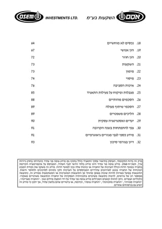 18 . נכסים לא מוחשיים 64 
19 . הון אנושי 67 
20 . הון חוזר 72 
21 . השקעות 73 
22 . מימון 73 
23 . מיסוי 74 
24 . איכות הסביבה 76 
25 . מגבלות ופיקוח על פעילות התאגיד 85 
26 . הסכמים מהותיים 88 
27 . הסכמי שיתוף פעולה 89 
28 . הליכים משפטיים 89 
29 . יעדים ואסטרטגיה עסקית 90 
30 . צפי להתפתחות בשנה הקרובה 91 
31 . מידע כספי לגבי מגזרים גיאוגרפיים 91 
32 . דיון בגורמי סיכון 93 
פרק זה בדוח התקופתי, העוסק בתיאור עסקי התאגיד כולל בתוכו גם מידע צופה פני עתיד כהגדרתו בחוק ניירות 
ערך, תשכ"ח 1968- . מידע צופה פני עתיד הינו מידע בלתי וודאי לגבי העתיד, המבוסס על אינפורמציה הקיימת 
בחברה במועד הדוח וכולל הערכות של החברה או כוונות שלה נכון למועד הדוח. מידע זה משקף את נקודת המבט 
הנוכחית של החברה בנוגע לאירועים עתידיים המבוססים על הערכות ולכן נתונים לסיכונים ולחוסר ודאות. 
התוצאות בפועל עשויות להיות שונות באופן מהותי מן התוצאות המוערכות או המשתמעות ממידע זה, כתוצאה 
ממספר רב של גורמים, לרבות כתוצאה משינוים בתכניותיה העסקיות של החברה וכתוצאה משינויים מאקרו- 
כלכליים וענפיים. ניתן לזהות קטעים המכילים מידע צופה פני עתיד על-ידי הופעת מילים כגון: "החברה מעריכה", 
"החברה סבורה", "החברה מתכוונת", "החברה צופה", וכדומה, או ביטויים שהם בלשון עתיד, אך יתכן כי מידע זה 
יופיע גם בניסוחים אחרים. 
 