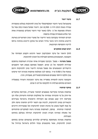 53 
11.7 כושר ייצור 
פוטנציאל כושר היצור המקסימאלי של מזון לתינוקות בשלוש משמרות 
עבודה בשנת 2013 היה כ- 10,900 טון. היצור בפועל בשנת 2013 עמד על 
ניצולת ממוצעת של כ- 50% כאשר קווי היצור פועלים במשמרת אחת 
ועד שלוש משמרות עבודה ביממה. 
הגורם המהותי בקביעת כושר הייצור של מוצרי מזון המיוצרים בשיטת 
הייבוש בהתזה הינו כושר אידוי המים של מתקן הייבוש בהתזה ביחס 
לריכוז התמיסה המיובשת. 
11.8 רכוש קבוע ומתקנים 
להלן תיאור של עיקר המקרקעין ושאר הרכוש הקבוע המהותי של 
הקבוצה, המשמשים בתחום הפעילות של המזון לתינוקות. 
מפעל מטרנה - מפעל בקיבוץ מעברות אותו שוכרת השותפות בהסכם 
שכירות לתקופה של 15 שנים. המפעל ממוקם בעמק חפר והמבנים 
הייעודיים המשמשים את מפעל מטרנה לייצור מזון לתינוקות הינם 
בשטח של כ 9,900- מ"ר. בנוסף לכך משלמת שותפות מטרנה דמי שימוש 
בגין חלקה היחסי במבנים משותפים (משרדים, מעבדות, וכו'). 
הקבוצה נוהגת להפחית בספריה את עיקר המכונות והציוד במפעליה 
השונים בתחום פעילות זה לתקופה של 5-15 שנים. 
11.9 מחקר ופיתוח 
שותפות מטרנה מקדישה מאמצים לשיפור מוצריה, מקיימת מחקרים 
אד- הוק על פי תוכניות שנתיות של מחלקות הפיתוח והשיווק שלה וכן 
מקיימת דרך קבע מגעים עם הקהילה הרפואית בישראל בעניינים 
הקשורים במזון לתינוקות, לרבות עם רופאי ילדים ותחנות טיפת חלב 
על מנת לקבל משוב על איכות המזון לתינוקות ועל אפשרויות ודרכים 
לשיפורו ופיתוחו. בנוסף, לשותפות מטרנה גישה למחקרים ופיתוחים 
של נסטלה (שהינה חברת המזון לתינוקות הגדולה בעולם) בתחום 
הפעילות. 
שותפות מטרנה משתתפת בניסויים קליניים בנושאים שונים בתחום 
המזון לתינוקות, אשר מתבצעים בבתי חולים בישראל בניהול של 
 