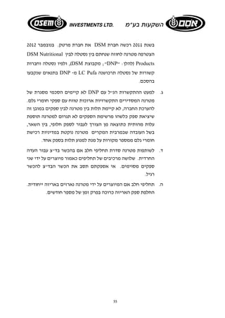 את חברת מרטק. בנובמבר 2012 DSM בשנת 2011 רכשה חברת 
DSM Nutritional הצטרפה מטרנה לחוזה שנחתם בין נסטלה לבין 
ולפיו נסטלה וחברות ,(DSM מקבוצת ;"DNP" : להלן ) Products 
בתנאים שנקבעו DNP - מ LC Pufa קשורות של נסטלה תרכושנה 
בהסכם. 
לא קיימים הסכמי מסגרת של DNP ג. למעט ההתקשרות הנ"ל עם 
מטרנה המסדירים התקשרויות ארוכות טווח עם ספקי חומרי גלם. 
להערכת החברה, לא קיימת תלות בין מטרנה לבין ספקים במובן זה 
שיציאת ספק כלשהו מרשימת הספקים לא תגרום למטרנה תוספת 
עלות מהותית כתוצאה מן הצורך לעבור לספק חלופי, בין השאר, 
בשל העובדה שבמרבית המקרים מטרנה נוקטת במדיניות רכישת 
חומרי גלם ממספר מקורות על מנת למנוע תלות בספק אחד. 
ד. לשותפות מטרנה סדרת תחליפי חלב אם בהכשר בד"צ עבור העדה 
החרדית. שלושה מרכיבים של תחליפים כאמור מיוצרים על ידי שני 
ספקים מסוימים. אי אספקתם תסב את הכשר הבד"צ להכשר 
רגיל. 
ה. תחליפי חלב אם המיוצרים על ידי מטרנה נארזים באריזה ייחודית. 
החלפת ספק האריזה כרוכה בפרק זמן של מספר חודשים. 
55 
 