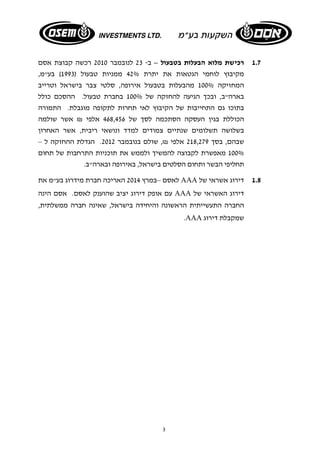 1.7 רכישת מלוא הבעלות בטבעול – ב- 23 לנובמבר 2010 רכשה קבוצת אסם 
מקיבוץ לוחמי הגטאות את יתרת 42% ממניות טבעול ( 1993 ) בע"מ, 
המחזיקה 100% מהבעלות בטבעול אירופה, סלטי צבר בישראל וטרייב 
בארה"ב, ובכך הגיעה להחזקה של 100% בחברת טבעול. ההסכם כולל 
בתוכו גם התחייבות של הקיבוץ לאי תחרות לתקופה מוגבלת. התמורה 
הכוללת בגין העסקה הסתכמה לסך של 468,456 אלפי ₪ אשר שולמה 
בשלושה תשלומים שנתיים צמודים למדד ונושאי ריבית, אשר האחרון 
שבהם, בסך 218,279 אלפי ₪, שולם בנובמבר 2012 . הגדלת ההחזקה ל – 
100% מאפשרת לקבוצה להמשיך ולממש את תוכניות התרחבות של תחום 
תחליפי הבשר ותחום הסלטים בישראל, באירופה ובארה"ב. 
לאסם –במרץ 2014 האריכה חברת מידרוג בע"מ את AAA 1.8 דירוג אשראי של 
עם אופק דירוג יציב שהוענק לאסם. אסם הינה AAA דירוג האשראי של 
החברה התעשייתית הראשונה והיחידה בישראל, שאינה חברה ממשלתית, 
3 
.AAA שמקבלת דירוג 
 