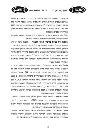 הרשויות. בתוצאות הבדיקות כאמור עלה כי בכל מקרה לא נמצאו 
בהרכב השפכים חומרים רעילים או מתכות כבדות. מספר חריגות מול 
מכתב התנאים של המשרד להגנת הסביבה שאותרו במהלך שנת 2013 
מנוטרות ומטופלות ע"י החברה וכתוצאה הוחלט לבצע שדרוג של חלק 
ממתקני השפכים במפעלים. 
להלן פרטים תמציתיים אודות פעולות בהן נוקטת הקבוצה לצמצום 
בעיית השפכים, בחלוקה לפי מפעלי הקבוצה השונים: 
המפעל של טבעול בקיבוץ לוחמי הגטאות – המפעל עושה שימוש 
במתקן לטיפול בשפכים משותף בניהול חיצוני בשיטה אנאירובית. 
המתקן מפחית באופן משמעותי את העומס האורגני ובנוסף המוצקים 
בשפכים מפורקים לביו- גז המשמש כדלק במפעל, כתחליף לדלק פוסילי 
אחר. מי השפכים מופנים לאחר הטיפול להשקיה. לעיתים קיימות 
חריגות בריכוזי הנתרן שלמיטב ידיעת הקבוצה אינן נובעות מפעילות 
שמקורה במפעל טבעול. 
מפעל בית השיטה – במפעל קיימת מערכת מקיפה להפרדת זרמי 
השפכים לצורך טיפול נפרד בזרם התעשייתי ובזרם המלוח. כמו כן 
במהלך השנים .PH הותקנה מערכת להפרדת שומנים וניטור ונטרול 
2012 ו- 2013 בוצעו שיפורים משמעותיים בהפרדת הזרמים. ב 2013- 
וכן (COD) אותרו מספר מועט של חריגות ברמת החומר האורגני 
בריכוז הנתרן בזרם התעשייתי. למועד הדוח פועלת הקבוצה, בתיאום 
עם המשרד להגנת הסביבה, להקטנת פליטות אלו באמצעות שיפור 
איכות השפכים במקור וב- 2014 מתוכננות פעולות לביצוע שיפורים 
נוספים של מערך השפכים במתקן. 
מפעל יוקנעם – במפעל קיים מתקן פיזיקו כימי לטיפול בשפכים. 
ובריכוז הנתרן. למועד (COD) קיימת חריגה ברמת החומר האורגני 
הדוח פועלת הקבוצה, להקטנת פליטות אלו באמצעות שיפור איכות 
השפכים במקור וכן באמצעות שדרוג המתקן. 
מפעל מטרנה – השפכים התעשייתיים של המפעל מופנים לטיפול 
במתקן אנאירובי חיצוני המייצר ביו-גז המשמש לייצור אנרגיה 
חשמלית. במהלך שנת 2013 לא נמצאו במפעל חריגות בהיבט זה. 
80 
 