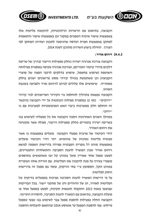 הקבוצה, בתיאום עם הרשויות הרלוונטיות, להקטנת פליטות אלו 
באמצעות שיפור איכות השפכים במקור וכן באמצעות שיפור והתאמות 
למתקן באמצעות חברת הנדסה שהוזמנה לתכנון ושדרוג המתקן לפי 
. הצורך. תחילת ביצוע השדרוג מתוכנן לשנת 2014 
82 
24.4.2 זיהום אוויר: 
הקבוצה צורכת אנרגיה ישירה כחלק מפעילות הייצור (בדרך של שריפת 
דלקים בדודי קיטור ותנורים), וצורכת אנרגיה עקיפה במסגרת פעילותה 
השוטפת (שימוש בחשמל, שימוש בדלקים לרכבי הפצה של מוצרי 
הקבוצה) וכן משתמשת בנוזלי קירור מסוג פריאונים ישנים בחלק 
מאתריה. שימושים אלו עלולים לגרום לזיהום אויר ולפגיעה בשכבת 
האוזון. 
הקבוצה נמצאת בתהליך להחלפת גזי הקירור הפריאונים לגזי קירור 
"ירוקים". כמו כן במסגרת פעולות הננקטות על ידי הקבוצה בהקשר 
זה הוחלפו חלק ממערכות כיבוי האש האוטומטיות למערכות עם גז 
"ירוק". 
במהלך השנים האחרונות הסבה הקבוצה את כל מפעליה לשימוש בגז 
בשריפה ישירה בתנורים כחלק מפעילות הייצור, פעולה אשר מקטינה 
את זיהום האוויר. 
דודי הקיטור של מרבית מפעלי הקבוצה פועלים באמצעות גז אשר 
מבטיח פליטות נמוכות של מזהמים. יתר דודי הקיטור פועלים 
באמצעות מזוט דל גופרית המבטיח עמידה בדרישות האמנה לנושא 
זיהום אוויר שבין המשרד להגנת הסביבה והתאחדות התעשיינים, 
למעט מפעל אחד שעדיין פועל במזוט קל ובו משתמשים בתוספים 
משפרי בעירה על מנת להקטין את הפליטות. עם הורדת אחוז הגופרית 
במזוט הקל, המסופק ע"י בתי הזיקוק, עומד גם מפעל זה בדרישות 
החוק לפליטות. 
על פי דרישות המשרד להגנת הסביבה נערכות במפעלים בדיקות של 
הפליטות לאוויר, הן של הדוודים והן של מתקני ייצור. בכל הבדיקות 
שבוצעו בשנת 2013 התקבלו תוצאות תקינות, למעט במפעל אחד בו 
פועלת הקבוצה, בתיאום עם המשרד להגנת הסביבה, להסדרת החריגה. 
הקבוצה החלה בפעילות להסבת מפעל צבר לשימוש בגז טבעי כמפעל 
פיילוט. צפי להסבת המפעל עד אוגוסט 2014 ובהתאם להצלחת ההסבה 
 