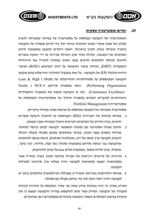 90 
29 . יעדים ואסטרטגיה עסקית 
האסטרטגיה של הקבוצה מבוססת על אסטרטגיה של צמיחה שמטרתה להציע 
לצרכן את מגוון מוצרי המזון האיכותי ביותר תוך כדי חיזוק מעמדה של הקבוצה 
כחברה מובילה בשוק המזון בישראל. השגת היעדים תתבצע באמצעות חיזוק 
המותגים של הקבוצה, הגדלת נתחי שוק והגדלת מכירות על ידי השקת מוצרים 
חדשים וכניסה לתחומים חדשים בענף המזון במטרה להגדיל את הרווחיות 
ושיפור (ROIC) הגדלת שיעור התשואה על ההון המושקע ,(EBIT) התפעולית 
של הקבוצה. כל זאת במקביל לתהליכי התייעלות בהם נוקטת (EP) הרווח הכלכלי 
Lean & High ) הקבוצה המבוססים על מתודולוגיות ההתייעלות של נסטלה 
Nestle ) NCE- וזאת במסגרת פרויקט ה (Performing Organization 
כמו כן הקבוצה מקצה את משאביה התפעוליים .(Continuous Excellence 
והשיווקיים למוצרים השונים במסגרת תהליך של אופטימיזציה המבוססת על 
.Portfolio Management- אסטרטגיית ה 
אסטרטגית הצמיחה של הקבוצה מבוססת על ארבעה מנועי צמיחה עיקריים: 
המבוססת על חדשנות והשקת מוצרים (RIG) 1. צמיחה פנימית של המכירות 
חדשים, בניה וחיזוק של המותגים הקיימים וניצול הצמיחה בענף ובמשק. 
2. שיתוף פעולה אסטרטגי עם נסטלה המאפשר לקבוצה לבחון כניסה לתחומי 
פעילות נוספים בענף המזון, בעיקר בתחומים שבהם נסטלה פועלת ויכולה 
להעניק לקבוצה ערך מוסף של ידע, טכנולוגיה ומותגים, (וזאת בנוסף לתחומים 
שהקבוצה כבר נכנסה אליהם באמצעות נסטלה כמו קפה, גלידות, דגני בוקר, 
ומזון לתינוקות). Nestea שוקולד, מזון לחיות מחמד, משקאות קלים 
3. מדיניות של מיזוגים ורכישות של חברות בתחום המזון בארץ ובחו"ל אשר 
אסטרטגית ימצאו מתאימות לקבוצה ויהיו בעלות ערך סינרגטי לפעילות 
הקבוצה. 
4. צמיחה והתרחבות באירופה ובארה"ב בפעילות הבינלאומית בתחומים בהם יש 
לקבוצה יתרון יחסי וזאת תוך כדי שיתוף פעולה עם נסטלה. 
המידע בפרק זה הינו בבחינת מידע צופה פני עתיד ומתבסס על תחזיות תכניות 
העבודה של הקבוצה. המידע עשוי שלא להתממש במידה והקבוצה תמצא כי אין 
כדאיות בביצוע המהלכים כאמור כתוצאה משינויים אקסוגניים ו/או אנדוגניים. 
 