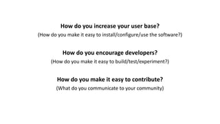 How	do	you	increase	your	user	base?
(How	do	you	make	it	easy	to	install/configure/use	the	software?)
How	do	you	encourage	developers?
(How	do	you	make	it	easy	to	build/test/experiment?)
How	do	you	make	it	easy	to	contribute?
(What	do	you	communicate	to	your	community)
 