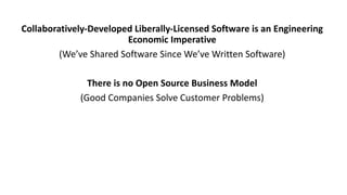 Collaboratively-Developed	Liberally-Licensed	Software	is	an	Engineering	
Economic	Imperative
(We’ve	Shared	Software	Since	We’ve	Written	Software)
There	is	no	Open	Source	Business	Model
(Good	Companies	Solve	Customer	Problems)
 