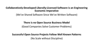 Collaboratively-Developed	Liberally-Licensed	Software	is	an	Engineering	
Economic	Imperative
(We’ve	Shared	Software	Since	We’ve	Written	Software)
There	is	no	Open	Source	Business	Model
(Good	Companies	Solve	Customer	Problems)
Successful	Open	Source	Projects	Follow	Well	Known	Patterns
(No	Scale	without	Discipline)
 