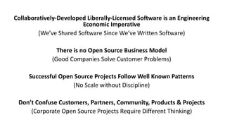 Collaboratively-Developed	Liberally-Licensed	Software	is	an	Engineering	
Economic	Imperative
(We’ve	Shared	Software	Since	We’ve	Written	Software)
There	is	no	Open	Source	Business	Model
(Good	Companies	Solve	Customer	Problems)
Successful	Open	Source	Projects	Follow	Well	Known	Patterns
(No	Scale	without	Discipline)
Don’t	Confuse	Customers,	Partners,	Community,	Products	&	Projects
(Corporate	Open	Source	Projects	Require	Different	Thinking)
 