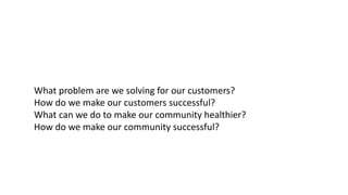 What	problem	are	we	solving	for	our	customers?
How	do	we	make	our	customers	successful?
What	can	we	do	to	make	our	community	healthier?	
How	do	we	make	our	community	successful?	
 