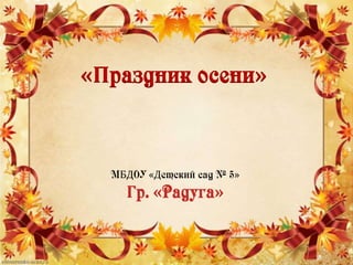 «Праздник осени»
МБДОУ «Детский сад № 5»
Гр. «Радуга»
 