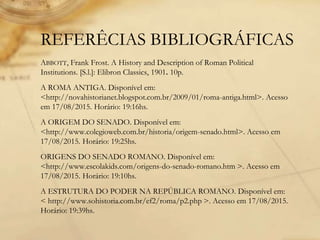 REFERÊCIAS BIBLIOGRÁFICAS
ABBOTT, Frank Frost. A History and Description of Roman Political
Institutions. [S.l.]: Elibron Classics, 1901. 10p.
A ROMA ANTIGA. Disponível em:
<http://novahistorianet.blogspot.com.br/2009/01/roma-antiga.html>. Acesso
em 17/08/2015. Horário: 19:16hs.
A ORIGEM DO SENADO. Disponível em:
<http://www.colegioweb.com.br/historia/origem-senado.html>. Acesso em
17/08/2015. Horário: 19:25hs.
ORIGENS DO SENADO ROMANO. Disponível em:
<http://www.escolakids.com/origens-do-senado-romano.htm >. Acesso em
17/08/2015. Horário: 19:10hs.
A ESTRUTURA DO PODER NA REPÚBLICA ROMANO. Disponível em:
< http://www.sohistoria.com.br/ef2/roma/p2.php >. Acesso em 17/08/2015.
Horário: 19:39hs.
 