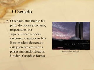• O senado atualmente faz
parte do poder judiciario,
responsavel por
supervisionar o poder
executivo e sancionar leis.
Esse modelo de senado
está presente em vários
países incluindo Estados
Unidos, Canada e Russia
O Senado
Senado federal do Brasil
 