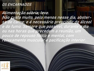 OS ENCARNADOS
Alimentação sóbria, leve.
Não custa muito, pelo menos nesse dia, abster-
se de carne; e é necessário prescindir do álcool
e do fumo. Sempre que possível, durante o dia
ou nas horas que precedem a reunião, um
pouco de repouso físico e mental, com
relaxamento muscular e pacificação interior.
 