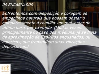 OS ENCARNADOS
Enfrentemos com disposição e coragem os
empecilhos naturais que possam obstar o
comparecimento à reunião: um mal-estar de
última hora, por exemplo. (Muitas vezes,
principalmente no caso dos médiuns, já se trata
de aproximação de Espíritos angustiados, ou
coléricos, que transmitem suas vibrações
depressivas.)
 