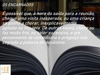 OS ENCARNADOS
É possível que, à hora da saída para a reunião,
chegue uma visita inesperada, ou uma criança
se ponha a chorar, inexplicavelmente
agitada ou inquieta. De outras vezes, chove ou
faz muito frio, ou calor excessivo, e um
pensamento de comodismo e preguiça nos
segreda a palavra de desânimo.
 
