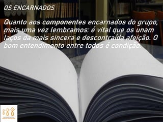 OS ENCARNADOS
Quanto aos componentes encarnados do grupo,
mais uma vez lembramos: é vital que os unam
laços da mais sincera e descontraída afeição. O
bom entendimento entre todos é condição.
 