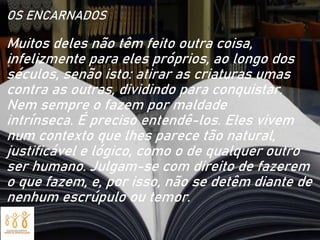 OS ENCARNADOS
Muitos deles não têm feito outra coisa,
infelizmente para eles próprios, ao longo dos
séculos, senão isto: atirar as criaturas umas
contra as outras, dividindo para conquistar.
Nem sempre o fazem por maldade
intrínseca. É preciso entendê-los. Eles vivem
num contexto que lhes parece tão natural,
justificável e lógico, como o de qualquer outro
ser humano. Julgam-se com direito de fazerem
o que fazem, e, por isso, não se detêm diante de
nenhum escrúpulo ou temor.
 