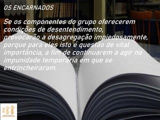 OS ENCARNADOS
Se os componentes do grupo oferecerem
condições de desentendimento,
provocarão a desagregação impiedosamente,
porque para eles isto é questão de vital
importância, a fim de continuarem a agir na
impunidade temporária em que se
entrincheiraram.
 
