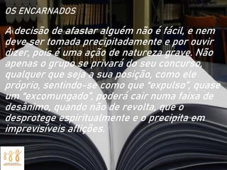 OS ENCARNADOS
A decisão de afastar alguém não é fácil, e nem
deve ser tomada precipitadamente e por ouvir
dizer, pois é uma ação de natureza grave. Não
apenas o grupo se privará do seu concurso,
qualquer que seja a sua posição, como ele
próprio, sentindo-se como que “expulso”, quase
um “excomungado”, poderá cair numa faixa de
desânimo, quando não de revolta, que o
desprotege espiritualmente e o precipita em
imprevisíveis aflições.
 