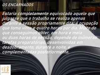 OS ENCARNADOS
Estaria completamente equivocado aquele que
julgasse que o trabalho se realiza apenas
durante a sessão propriamente dita; é ocupação
que toma vinte e quatro horas por dia. Muito do
que conseguimos obter, em hora e meia
ou duas horas de sessão, depende de inúmeras
tarefas preparatórias, desenvolvidas em
desdobramento, durante a noite, e
complementadas posteriormente.
 