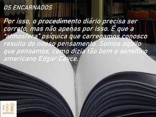 OS ENCARNADOS
Por isso, o procedimento diário precisa ser
correto, mas não apenas por isso. É que a
“atmosfera” psíquica que carregamos conosco
resulta do nosso pensamento. Somos aquilo
que pensamos, como dizia tão bem o sensitivo
americano Edgar Cayce.
 