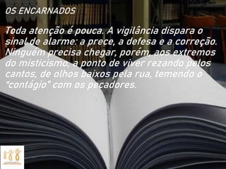 OS ENCARNADOS
Toda atenção é pouca. A vigilância dispara o
sinal de alarme: a prece, a defesa e a correção.
Ninguém precisa chegar, porém, aos extremos
do misticismo, a ponto de viver rezando pelos
cantos, de olhos baixos pela rua, temendo o
“contágio” com os pecadores.
 
