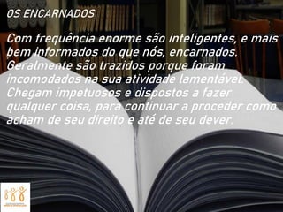 OS ENCARNADOS
Com frequência enorme são inteligentes, e mais
bem informados do que nós, encarnados.
Geralmente são trazidos porque foram
incomodados na sua atividade lamentável.
Chegam impetuosos e dispostos a fazer
qualquer coisa, para continuar a proceder como
acham de seu direito e até de seu dever.
 