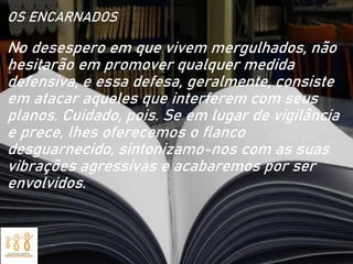 OS ENCARNADOS
No desespero em que vivem mergulhados, não
hesitarão em promover qualquer medida
defensiva, e essa defesa, geralmente, consiste
em atacar aqueles que interferem com seus
planos. Cuidado, pois. Se em lugar de vigilância
e prece, lhes oferecemos o flanco
desguarnecido, sintonizamo-nos com as suas
vibrações agressivas e acabaremos por ser
envolvidos.
 