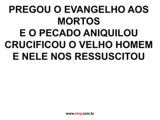 PREGOU O EVANGELHO AOS MORTOSE O PECADO ANIQUILOUCRUCIFICOU O VELHO HOMEME NELE NOS RESSUSCITOUwww.imq.com.br