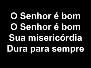 O Senhor é bom
O Senhor é bom
Sua misericórdia
Dura para sempre
 