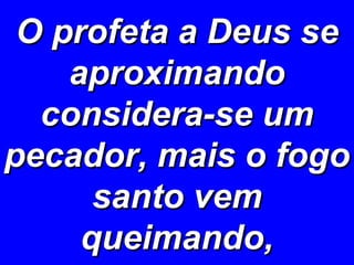 O profeta a Deus se aproximando considera-se um pecador, mais o fogo santo vem queimando, 