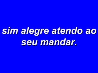 sim alegre atendo ao seu mandar. 