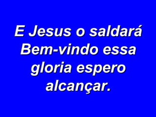 E Jesus o saldará Bem-vindo essa gloria espero alcançar. 