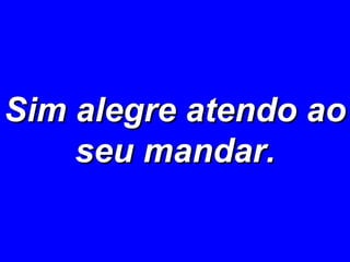 Sim alegre atendo ao seu mandar. 