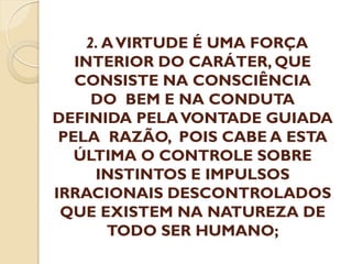 2. A VIRTUDE É UMA FORÇA
INTERIOR DO CARÁTER, QUE
CONSISTE NA CONSCIÊNCIA
DO BEM E NA CONDUTA
DEFINIDA PELA VONTADE GUIADA
PELA RAZÃO, POIS CABE A ESTA
ÚLTIMA O CONTROLE SOBRE
INSTINTOS E IMPULSOS
IRRACIONAIS DESCONTROLADOS
QUE EXISTEM NA NATUREZA DE
TODO SER HUMANO;

 
