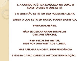 3. A CONDUTA ÉTICA É AQUELA NA QUAL O
SUJEITO SABE O QUE ESTÁ
E O QUE NÃO ESTÁ EM SEU PODER REALIZAR.
SABER O QUE ESTÁ EM NOSSO PODER SIGNIFICA,
PRINCIPALMENTE,
NÃO SE DEIXAR ARRASTAR PELAS
CIRCUNSTÂNCIAS,
NEM PELOS INSTINTOS,
NEM POR UMA VONTADE ALHEIA,
MAS AFIRMAR A NOSSA INDEPENDÊNCIA
E NOSSA CAPACIDADE DE AUTODETERMINAÇÃO.

 