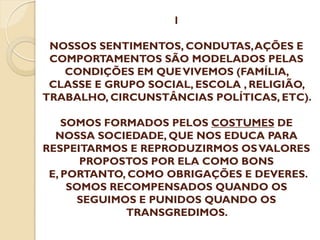 1
NOSSOS SENTIMENTOS, CONDUTAS, AÇÕES E
COMPORTAMENTOS SÃO MODELADOS PELAS
CONDIÇÕES EM QUE VIVEMOS (FAMÍLIA,
CLASSE E GRUPO SOCIAL, ESCOLA , RELIGIÃO,
TRABALHO, CIRCUNSTÂNCIAS POLÍTICAS, ETC).

SOMOS FORMADOS PELOS COSTUMES DE
NOSSA SOCIEDADE, QUE NOS EDUCA PARA
RESPEITARMOS E REPRODUZIRMOS OS VALORES
PROPOSTOS POR ELA COMO BONS
E, PORTANTO, COMO OBRIGAÇÕES E DEVERES.
SOMOS RECOMPENSADOS QUANDO OS
SEGUIMOS E PUNIDOS QUANDO OS
TRANSGREDIMOS.

 