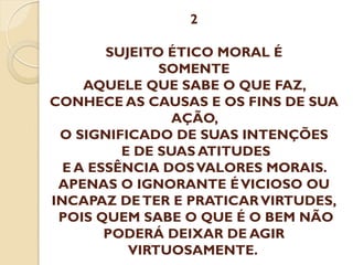 2

SUJEITO ÉTICO MORAL É
SOMENTE
AQUELE QUE SABE O QUE FAZ,
CONHECE AS CAUSAS E OS FINS DE SUA
AÇÃO,
O SIGNIFICADO DE SUAS INTENÇÕES
E DE SUAS ATITUDES
E A ESSÊNCIA DOS VALORES MORAIS.
APENAS O IGNORANTE É VICIOSO OU
INCAPAZ DE TER E PRATICAR VIRTUDES,
POIS QUEM SABE O QUE É O BEM NÃO
PODERÁ DEIXAR DE AGIR
VIRTUOSAMENTE.

 