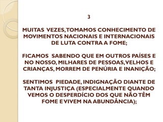3

MUITAS VEZES,TOMAMOS CONHECIMENTO DE
MOVIMENTOS NACIONAIS E INTERNACIONAIS
DE LUTA CONTRA A FOME;
FICAMOS SABENDO QUE EM OUTROS PAÍSES E
NO NOSSO, MILHARES DE PESSOAS,VELHOS E
CRIANÇAS, MORREM DE PENÚRIA E INANIÇÃO;
SENTIMOS PIEDADE, INDIGNAÇÃO DIANTE DE
TANTA INJUSTIÇA (ESPECIALMENTE QUANDO
VEMOS O DESPERDÍCIO DOS QUE NÃO TÊM
FOME E VIVEM NA ABUNDÂNCIA);

 