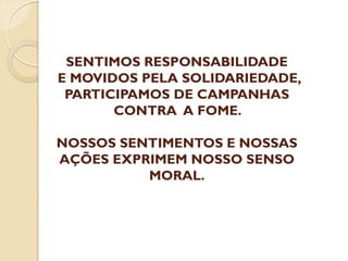 SENTIMOS RESPONSABILIDADE
E MOVIDOS PELA SOLIDARIEDADE,
PARTICIPAMOS DE CAMPANHAS
CONTRA A FOME.
NOSSOS SENTIMENTOS E NOSSAS
AÇÕES EXPRIMEM NOSSO SENSO
MORAL.

 