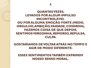 4
QUANTAS VEZES,
LEVADOS POR ALGUM IMPULSO
INCONTROLÁVEL
OU POR ALGUMA EMOÇÃO FORTE (MEDO,
ORGULHO, AMBIÇÃO,VAIDADE, COVARDIA)
FAZEMOS COISA DE QUE DEPOIS,
SENTIMOS VERGONHA, REMORSO, REPULSA,
CULPA.

GOSTARÍAMOS DE VOLTAR ATRÁS NO TEMPO E
AGIR DE MODO DIFERENTE.
ESSES SENTIMENTOS TAMBÉM EXPRIMEM
NOSSO SENSO MORAL.

 