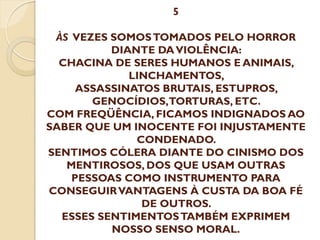 5
ÀS VEZES SOMOS TOMADOS PELO HORROR
DIANTE DA VIOLÊNCIA:
CHACINA DE SERES HUMANOS E ANIMAIS,
LINCHAMENTOS,
ASSASSINATOS BRUTAIS, ESTUPROS,
GENOCÍDIOS,TORTURAS, ETC.
COM FREQÜÊNCIA, FICAMOS INDIGNADOS AO
SABER QUE UM INOCENTE FOI INJUSTAMENTE
CONDENADO.
SENTIMOS CÓLERA DIANTE DO CINISMO DOS
MENTIROSOS, DOS QUE USAM OUTRAS
PESSOAS COMO INSTRUMENTO PARA
CONSEGUIR VANTAGENS À CUSTA DA BOA FÉ
DE OUTROS.
ESSES SENTIMENTOS TAMBÉM EXPRIMEM
NOSSO SENSO MORAL.

 